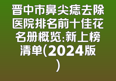 晋中市鼻尖痣去除医院排名前十佳花名册概览：新上榜清单（2024版）