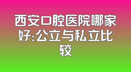 西安口腔医院哪家好：公立与私立比较
