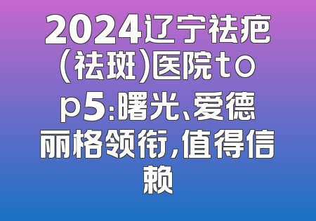 2024辽宁祛疤（祛斑）医院top5：曙光、爱德丽格领衔，值得信赖