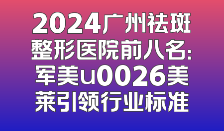 2024广州祛斑整形医院前八名：军美u0026美莱引领行业标准