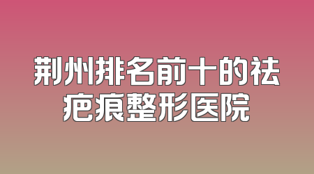 荆州排名前十的祛疤痕整形医院