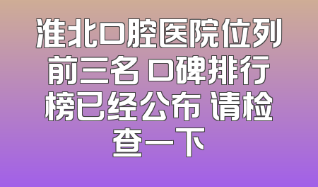 淮北口腔医院位列前三名 口碑排行榜已经公布 请检查一下