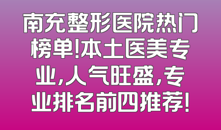 南充整形医院热门榜单！本土医美专业，人气旺盛，专业排名前四推荐！