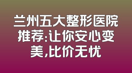 兰州五大整形医院推荐：让你安心变美，比价无忧