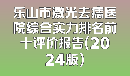 乐山市激光去痣医院综合实力排名前十评价报告（2024版）