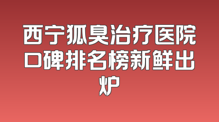 西宁狐臭治疗医院口碑排名榜新鲜出炉