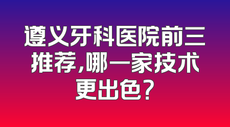 遵义牙科医院前三推荐，哪一家技术更出色？