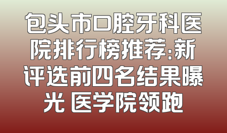 包头市口腔牙科医院排行榜推荐：新评选前四名结果曝光 医学院领跑