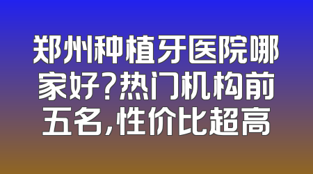 郑州种植牙医院哪家好？热门机构前五名，性价比超高
