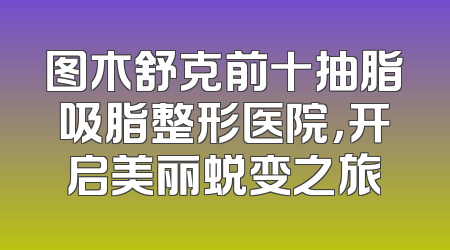 图木舒克前十抽脂吸脂整形医院，开启美丽蜕变之旅