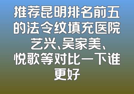 推荐昆明排名前五的法令纹填充医院 艺兴、吴家美、悦歌等对比一下谁更好