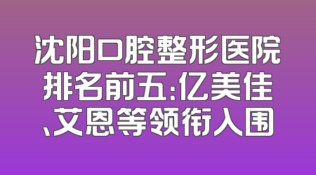 沈阳口腔整形医院排名前五：亿美佳、艾恩等领衔入围