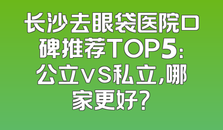 长沙去眼袋医院口碑推荐TOP5：公立vs私立，哪家更好？