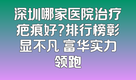 深圳哪家医院治疗疤痕好？排行榜彰显不凡 富华实力领跑
