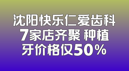 沈阳快乐仁爱齿科7家店齐聚 种植牙价格仅50%