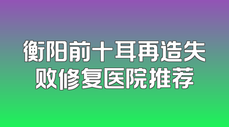 衡阳前十耳再造失败修复医院推荐