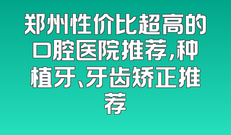 郑州性价比超高的口腔医院推荐，种植牙、牙齿矫正推荐