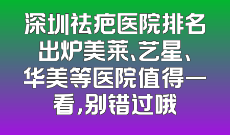 深圳祛疤医院排名出炉美莱、艺星、华美等医院值得一看，别错过哦