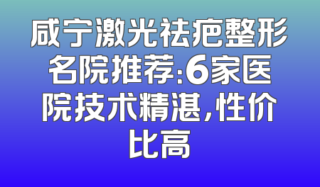 咸宁激光祛疤整形名院推荐：6家医院技术精湛，性价比高