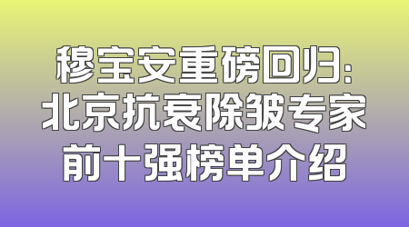穆宝安重磅回归：北京抗衰除皱专家前十强榜单介绍