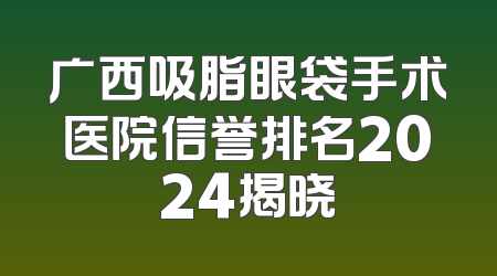 广西吸脂眼袋手术医院信誉排名2024揭晓