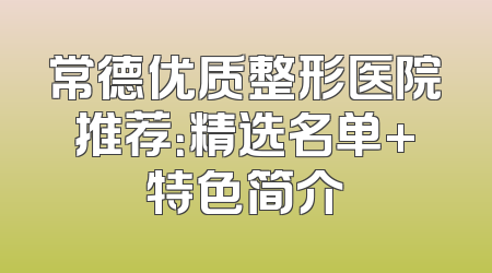 常德优质整形医院推荐：精选名单+特色简介