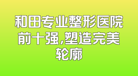 和田专业整形医院前十强，塑造完美轮廓
