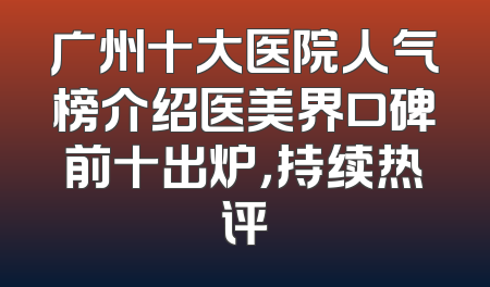 广州十大医院人气榜介绍医美界口碑前十出炉，持续热评