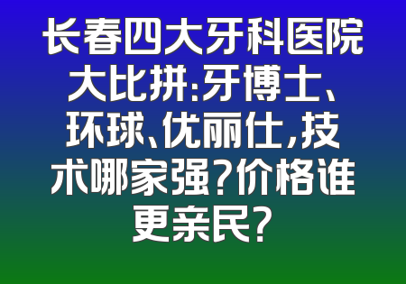 长春四大牙科医院大比拼：牙博士、环球、优丽仕，技术哪家强？价格谁更亲民？