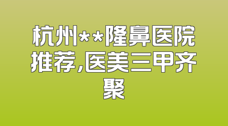 杭州**隆鼻医院推荐，医美三甲齐聚