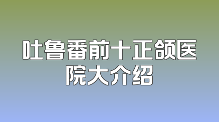 吐鲁番前十正颌医院大介绍