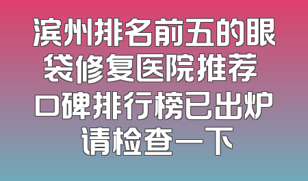 滨州排名前五的眼袋修复医院推荐 口碑排行榜已出炉 请检查一下