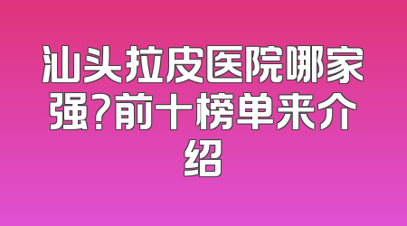汕头拉皮医院哪家强？前十榜单来介绍