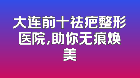 大连前十祛疤整形医院，助你无痕焕美