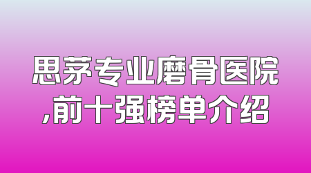 思茅专业磨骨医院，前十强榜单介绍