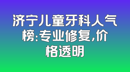 济宁儿童牙科人气榜：专业修复，价格透明