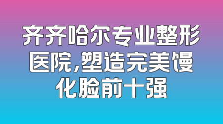 齐齐哈尔专业整形医院，塑造完美馒化脸前十强
