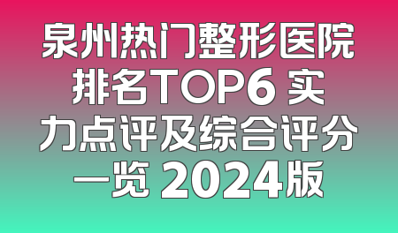 泉州热门整形医院排名TOP6 实力点评及综合评分一览 2024版