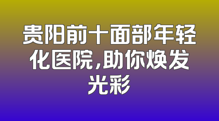 贵阳前十面部年轻化医院，助你焕发光彩