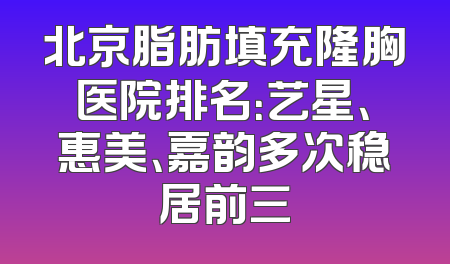 北京脂肪填充隆胸医院排名：艺星、惠美、嘉韵多次稳居前三