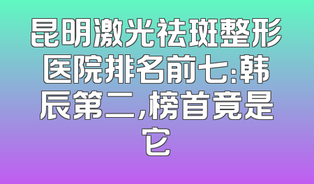 昆明激光祛斑整形医院排名前七：韩辰第二，榜首竟是它