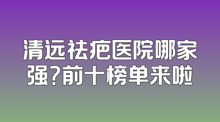 清远祛疤医院哪家强？前十榜单来啦