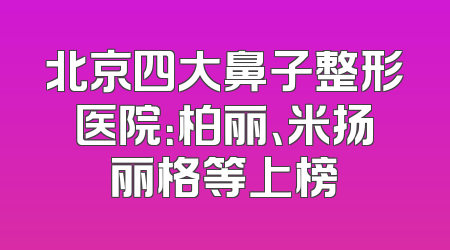 北京四大鼻子整形医院：柏丽、米扬丽格等上榜