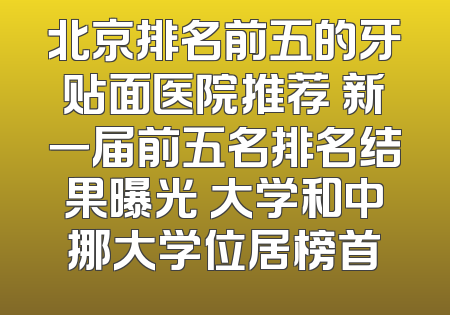 北京排名前五的牙贴面医院推荐 新一届前五名排名结果曝光 大学和中挪大学位居榜首