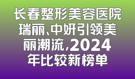 长春整形美容医院瑞丽、中妍引领美丽潮流，2024年比较新榜单
