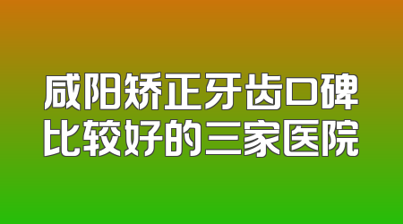 咸阳矫正牙齿口碑比较好的三家医院