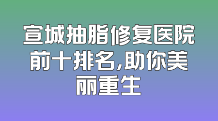 宣城抽脂修复医院前十排名，助你美丽重生