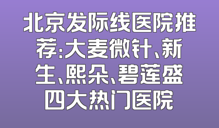 北京发际线医院推荐：大麦微针、新生、熙朵、碧莲盛四大热门医院