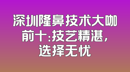 深圳隆鼻技术大咖前十：技艺精湛，选择无忧