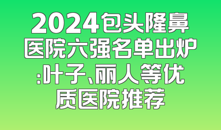 2024包头隆鼻医院六强名单出炉：叶子、丽人等优质医院推荐